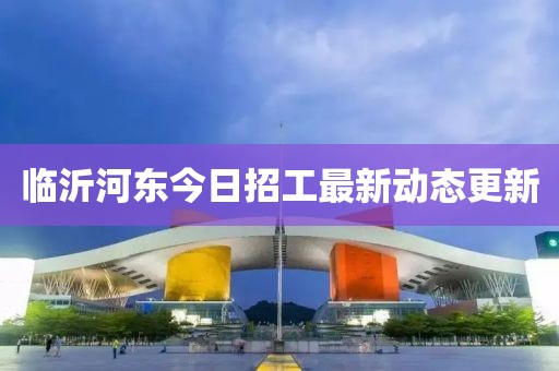 临沂河东今日招工最新动态更新