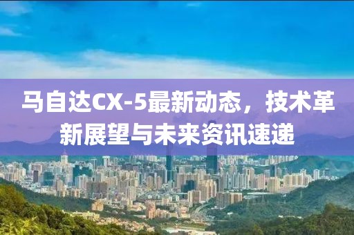 马自达CX-5最新动态，技术革新展望与未来资讯速递