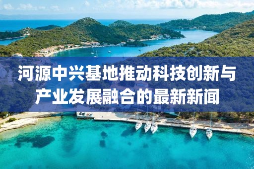 河源中兴基地推动科技创新与产业发展融合的最新新闻