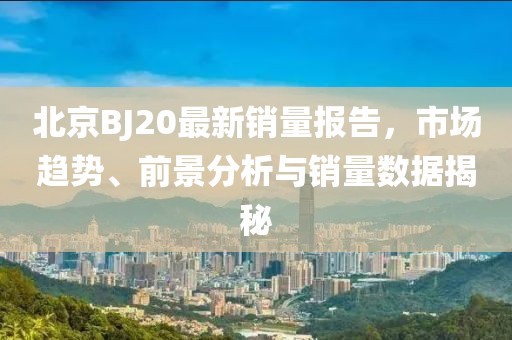 北京BJ20最新销量报告，市场趋势、前景分析与销量数据揭秘