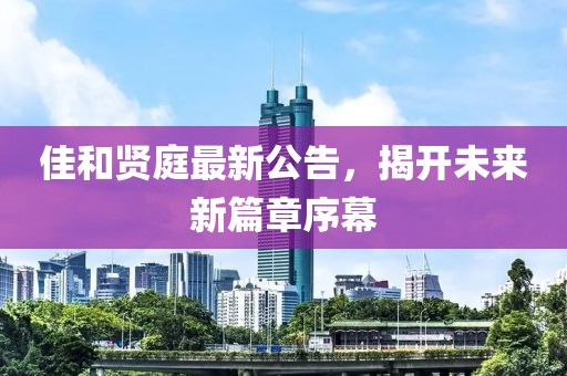 佳和贤庭最新公告，揭开未来新篇章序幕