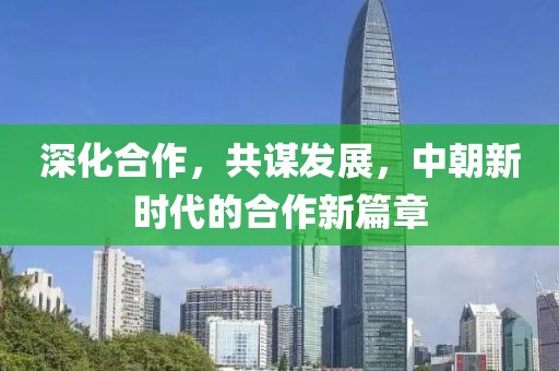深化合作，共谋发展，中朝新时代的合作新篇章