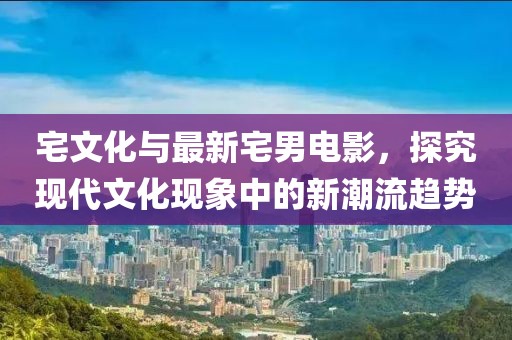 宅文化与最新宅男电影，探究现代文化现象中的新潮流趋势
