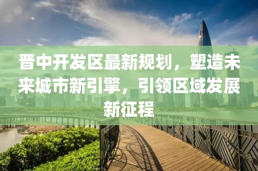 晋中开发区最新规划，塑造未来城市新引擎，引领区域发展新征程