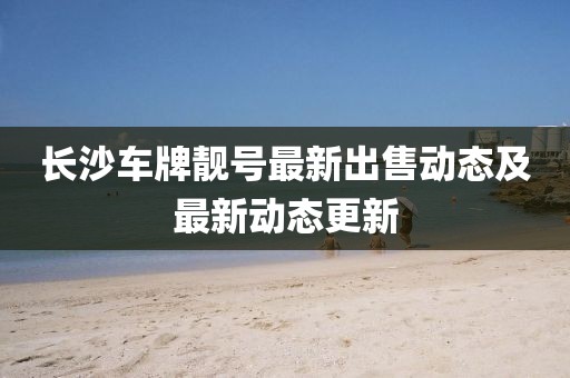 长沙车牌靓号最新出售动态及最新动态更新