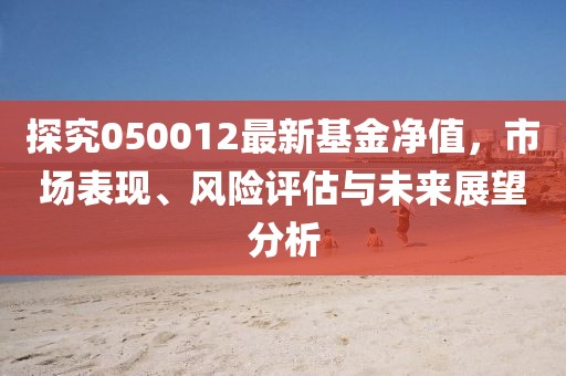 探究050012最新基金净值，市场表现、风险评估与未来展望分析