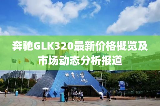 奔驰GLK320最新价格概览及市场动态分析报道
