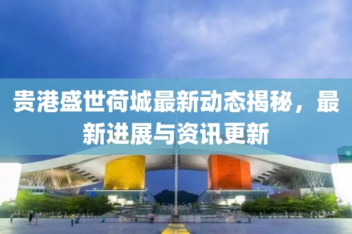 贵港盛世荷城最新动态揭秘，最新进展与资讯更新