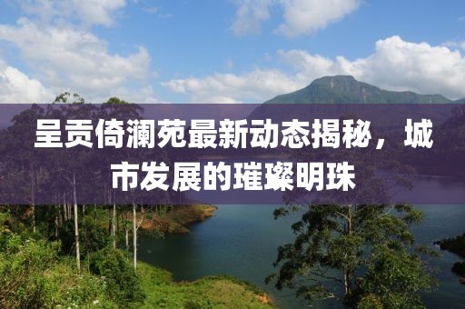 呈贡倚澜苑最新动态揭秘，城市发展的璀璨明珠