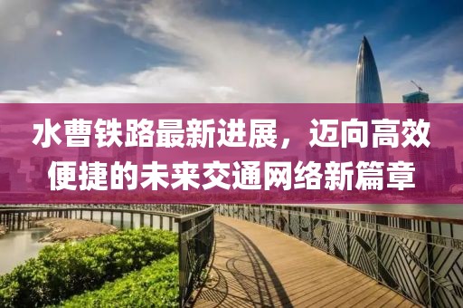 水曹铁路最新进展，迈向高效便捷的未来交通网络新篇章