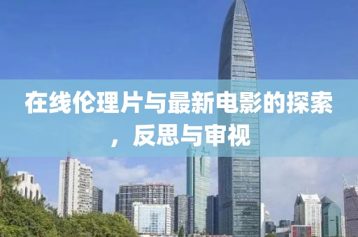 在线伦理片与最新电影的探索，反思与审视