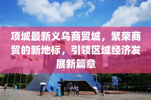 项城最新义乌商贸城，繁荣商贸的新地标，引领区域经济发展新篇章