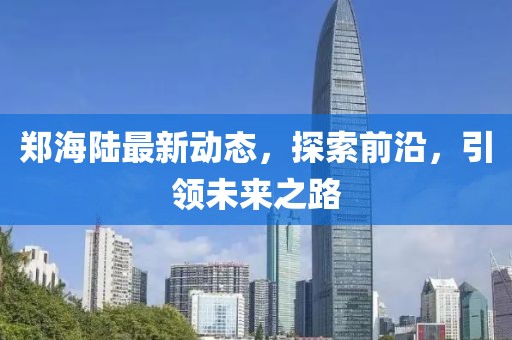 郑海陆最新动态，探索前沿，引领未来之路