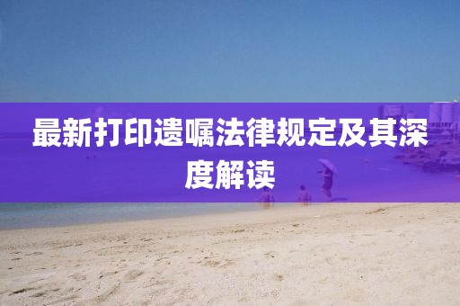 最新打印遗嘱法律规定及其深度解读