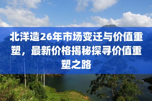 北洋造26年市场变迁与价值重塑，最新价格揭秘探寻价值重塑之路