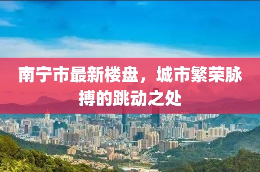 南宁市最新楼盘，城市繁荣脉搏的跳动之处
