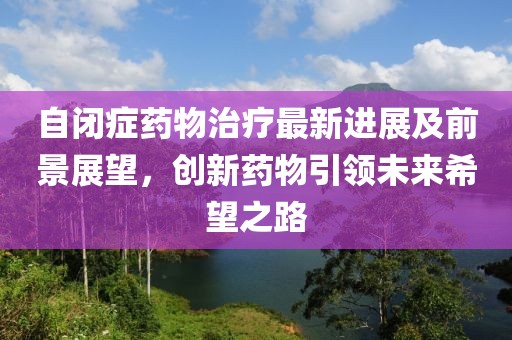 自闭症药物治疗最新进展及前景展望，创新药物引领未来希望之路