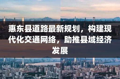 惠东县道路最新规划，构建现代化交通网络，助推县域经济发展