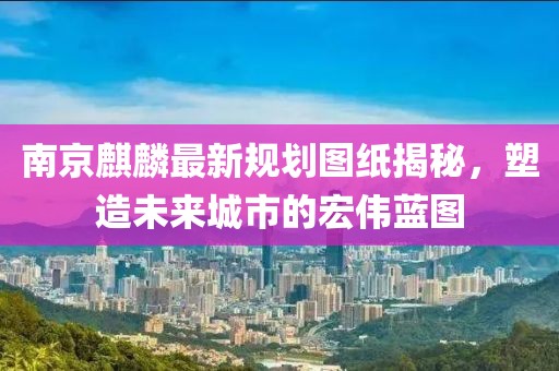 南京麒麟最新规划图纸揭秘，塑造未来城市的宏伟蓝图