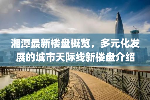 湘潭最新楼盘概览，多元化发展的城市天际线新楼盘介绍