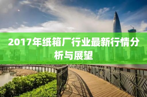 2017年纸箱厂行业最新行情分析与展望