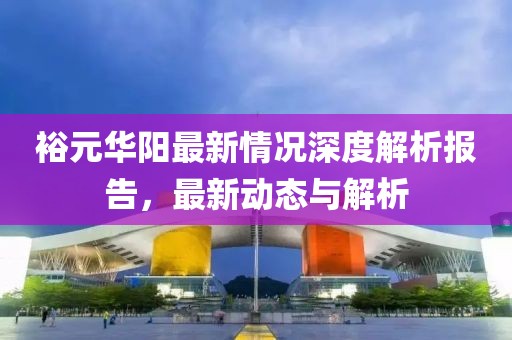 裕元华阳最新情况深度解析报告，最新动态与解析