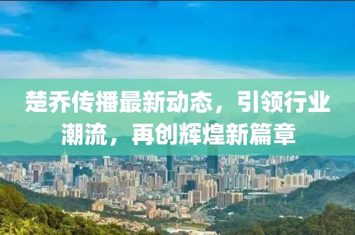 楚乔传播最新动态，引领行业潮流，再创辉煌新篇章