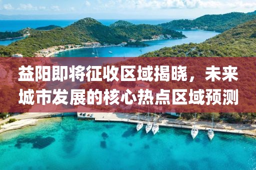 益阳即将征收区域揭晓，未来城市发展的核心热点区域预测