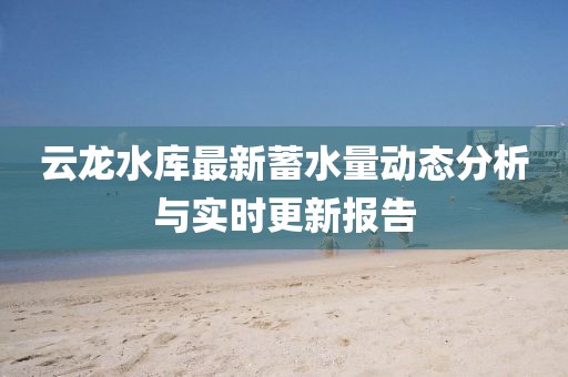 云龙水库最新蓄水量动态分析与实时更新报告