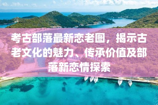 考古部落最新恋老图，揭示古老文化的魅力、传承价值及部落新恋情探索