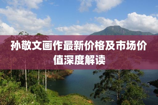孙敬文画作最新价格及市场价值深度解读