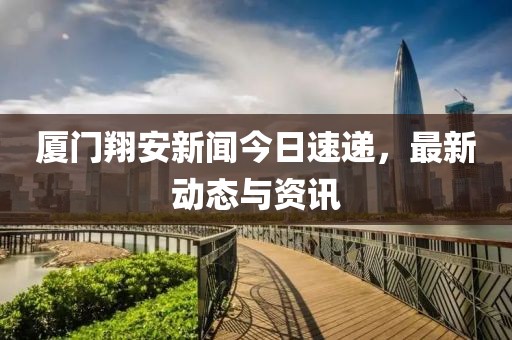 厦门翔安新闻今日速递，最新动态与资讯