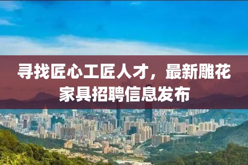 寻找匠心工匠人才，最新雕花家具招聘信息发布