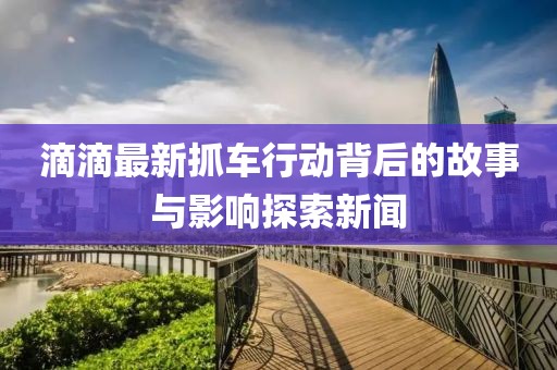 滴滴最新抓车行动背后的故事与影响探索新闻