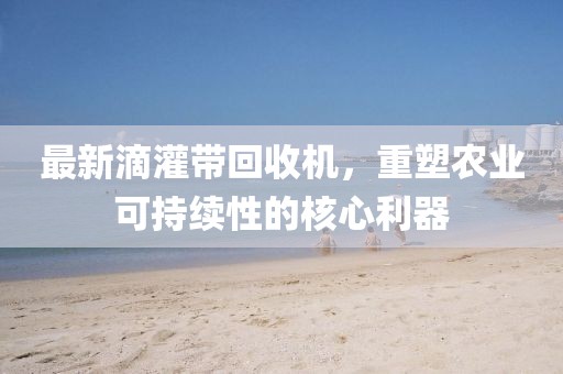最新滴灌带回收机，重塑农业可持续性的核心利器