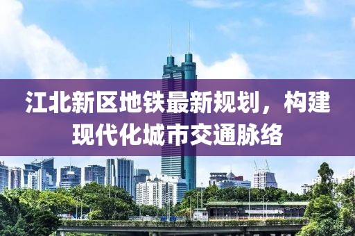江北新区地铁最新规划，构建现代化城市交通脉络