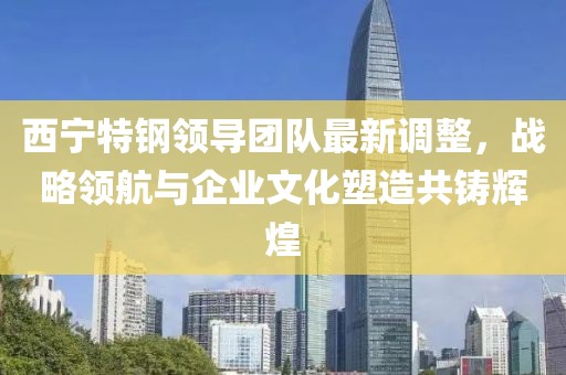 西宁特钢领导团队最新调整，战略领航与企业文化塑造共铸辉煌