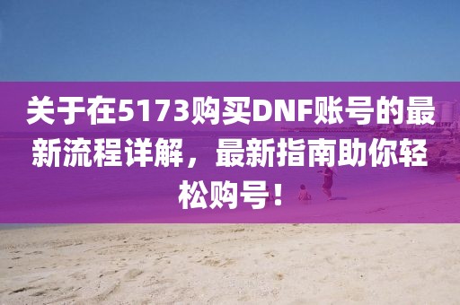 关于在5173购买DNF账号的最新流程详解，最新指南助你轻松购号！