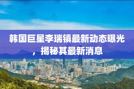 韩国巨星李瑞镇最新动态曝光，揭秘其最新消息