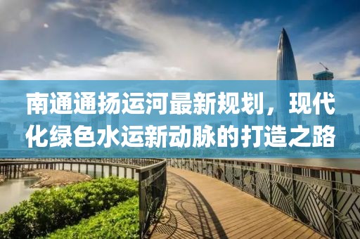 南通通扬运河最新规划，现代化绿色水运新动脉的打造之路