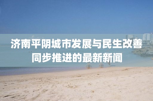 济南平阴城市发展与民生改善同步推进的最新新闻