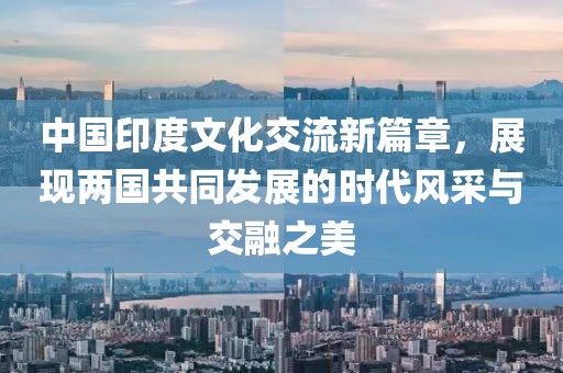 中国印度文化交流新篇章，展现两国共同发展的时代风采与交融之美