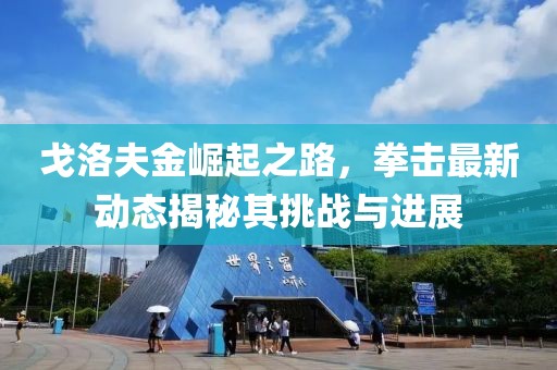 戈洛夫金崛起之路，拳击最新动态揭秘其挑战与进展
