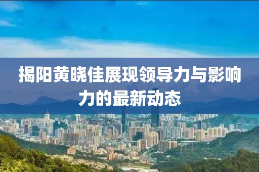 揭阳黄晓佳展现领导力与影响力的最新动态
