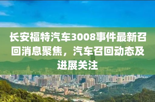 长安福特汽车3008事件最新召回消息聚焦，汽车召回动态及进展关注