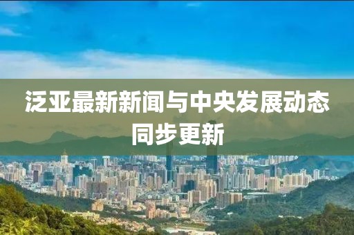 泛亚最新新闻与中央发展动态同步更新