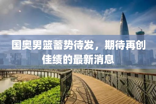 国奥男篮蓄势待发，期待再创佳绩的最新消息