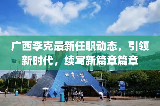 广西李克最新任职动态，引领新时代，续写新篇章篇章