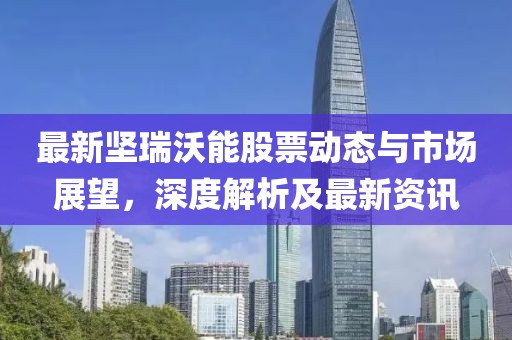 最新坚瑞沃能股票动态与市场展望，深度解析及最新资讯