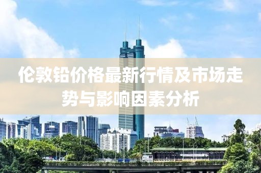 伦敦铅价格最新行情及市场走势与影响因素分析